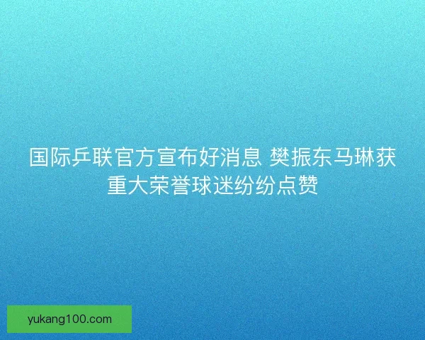 国际乒联官方宣布好消息 樊振东马琳获重大荣誉球迷纷纷点赞