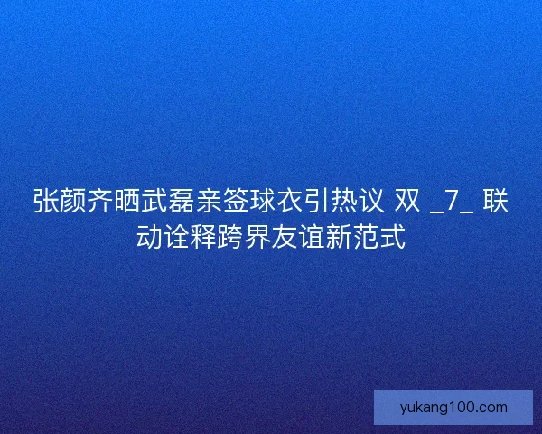 张颜齐晒武磊亲签球衣引热议 双 _7_ 联动诠释跨界友谊新范式