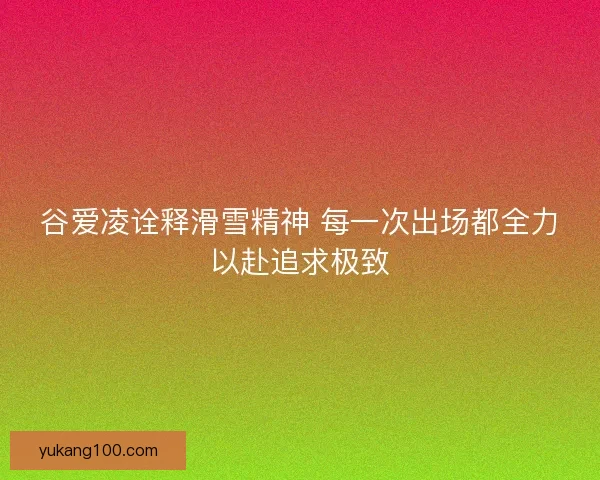 谷爱凌诠释滑雪精神 每一次出场都全力以赴追求极致