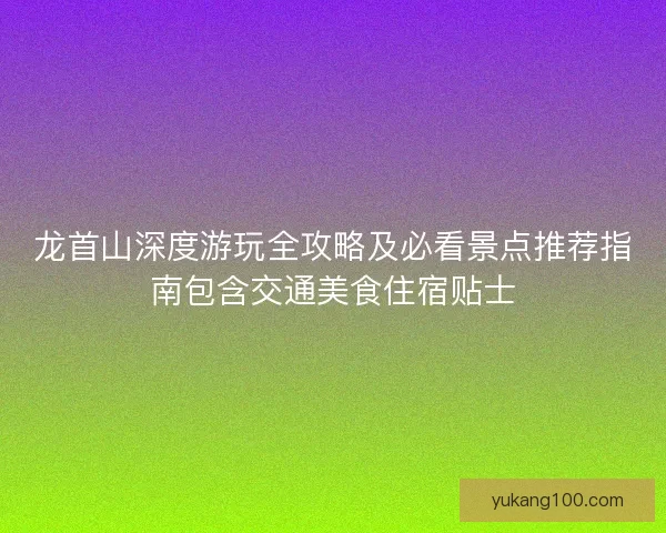 龙首山深度游玩全攻略及必看景点推荐指南包含交通美食住宿贴士